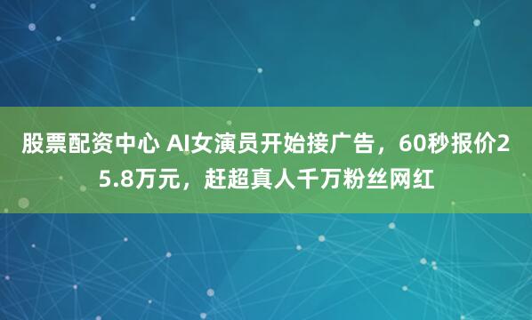 股票配资中心 AI女演员开始接广告，60秒报价25.8万元，赶超真人千万粉丝网红