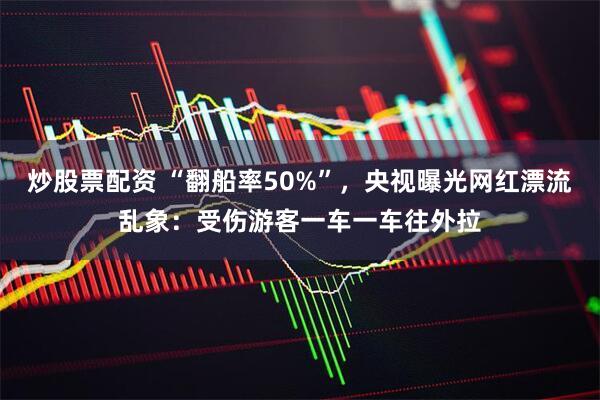 炒股票配资 “翻船率50%”，央视曝光网红漂流乱象：受伤游客一车一车往外拉