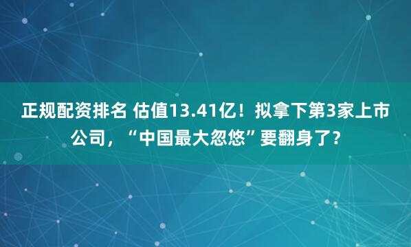 正规配资排名 估值13.41亿！拟拿下第3家上市公司，“中国最大忽悠”要翻身了？